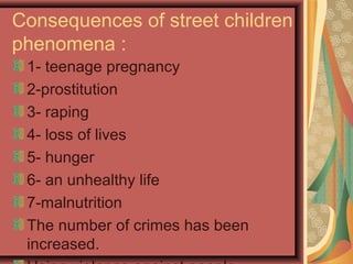 Consequences of street children
phenomena :
1- teenage pregnancy
2-prostitution
3- raping
4- loss of lives
5- hunger
6- an unhealthy life
7-malnutrition
The number of crimes has been
increased.

 