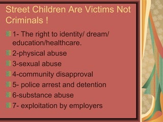 Street Children Are Victims Not
Criminals !
1- The right to identity/ dream/
education/healthcare.
2-physical abuse
3-sexual abuse
4-community disapproval
5- police arrest and detention
6-substance abuse
7- exploitation by employers

 