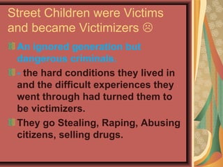Street Children were Victims
and became Victimizers 
An ignored generation but
dangerous criminals.
- the hard conditions they lived in
and the difficult experiences they
went through had turned them to
be victimizers.
They go Stealing, Raping, Abusing
citizens, selling drugs.

 