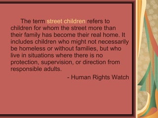 The term street children refers to
children for whom the street more than
their family has become their real home. It
includes children who might not necessarily
be homeless or without families, but who
live in situations where there is no
protection, supervision, or direction from
responsible adults.
- Human Rights Watch

 