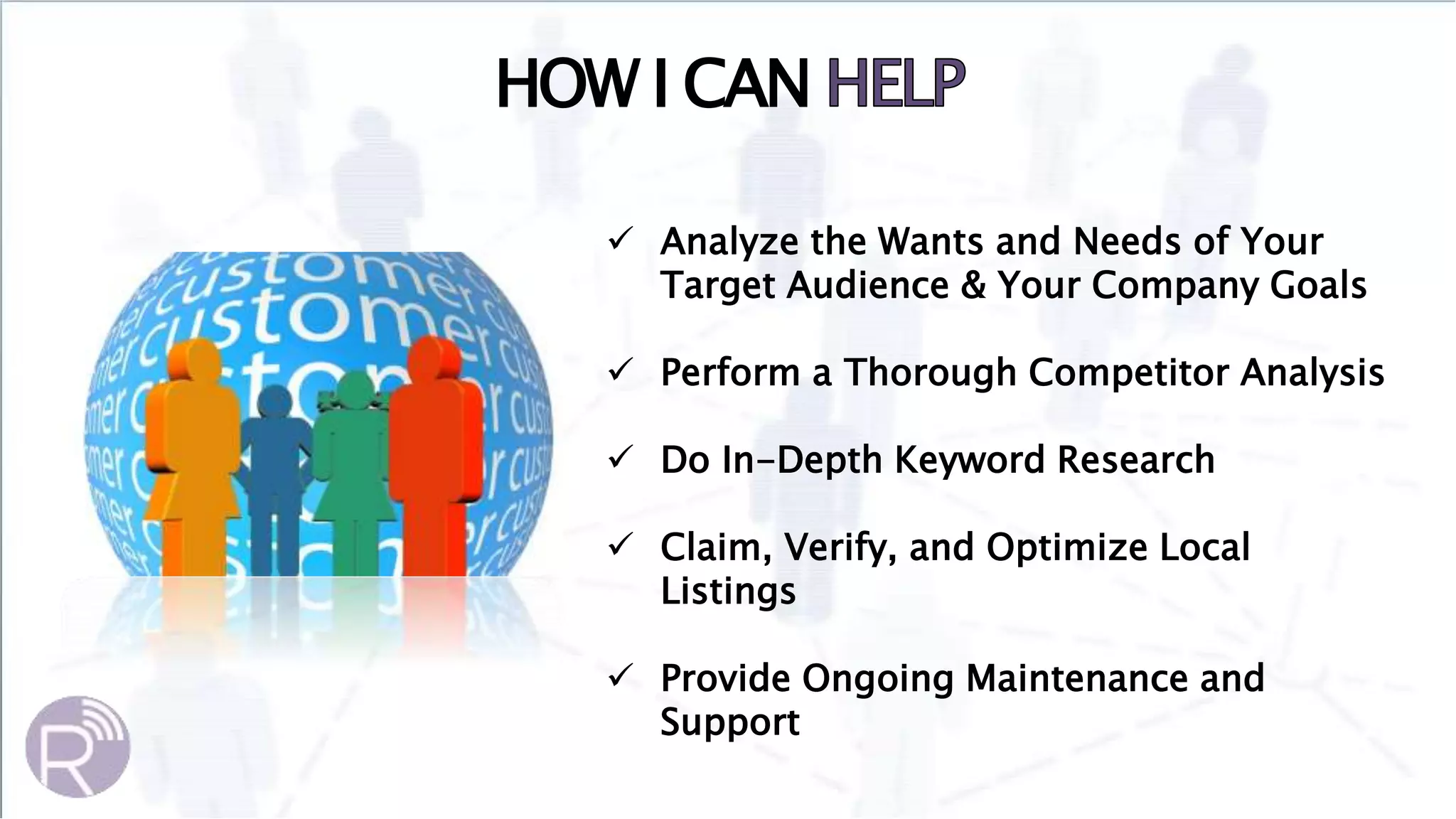  Analyze the Wants and Needs of Your
Target Audience & Your Company Goals
 Perform a Thorough Competitor Analysis
 Do In-Depth Keyword Research
 Claim, Verify, and Optimize Local
Listings
 Provide Ongoing Maintenance and
Support
HOW I CAN
 