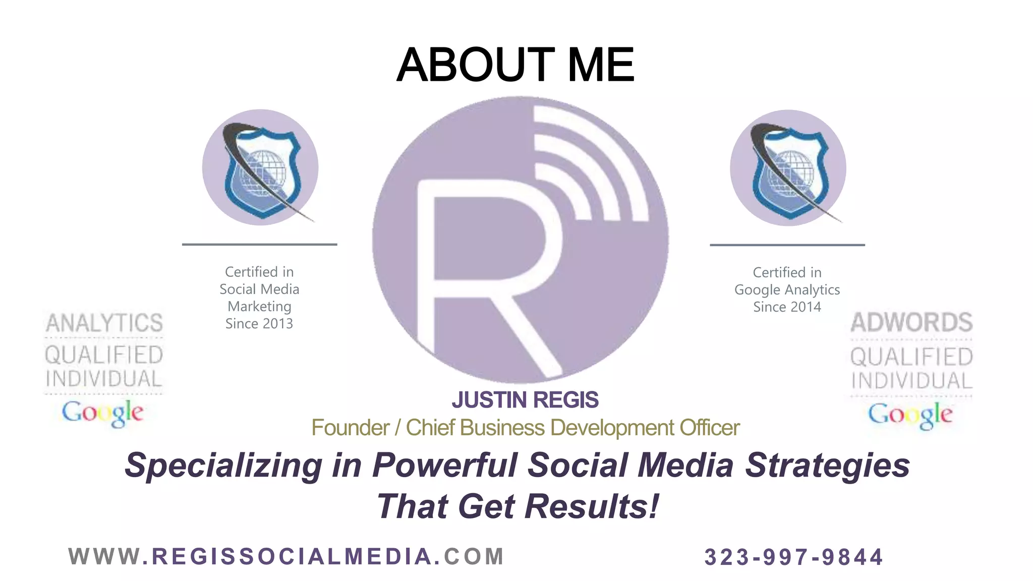 WWW.REGISSOCIALMEDIA. COM
JUSTIN REGIS
Founder / Chief Business Development Officer
Specializing in Powerful Social Media Strategies
That Get Results!
323-997-9844
Certified in
Social Media
Marketing
Since 2013
Certified in
Google Analytics
Since 2014
 