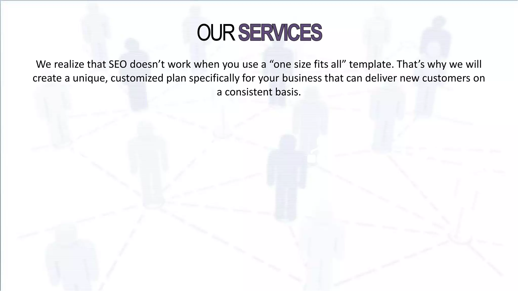 OUR
We realize that SEO doesn’t work when you use a “one size fits all” template. That’s why we will
create a unique, customized plan specifically for your business that can deliver new customers on
a consistent basis.
 