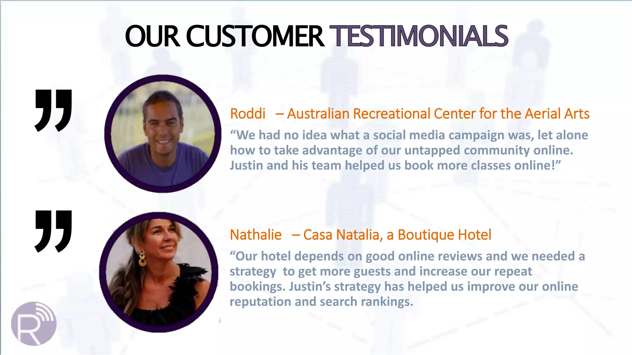 OUR CUSTOMER
Roddi – Australian Recreational Center for the Aerial Arts
“We had no idea what a social media campaign was, let alone
how to take advantage of our untapped community online.
Justin and his team helped us book more classes online!”
Nathalie – Casa Natalia, a Boutique Hotel
“Our hotel depends on good online reviews and we needed a
strategy to get more guests and increase our repeat
bookings. Justin’s strategy has helped us improve our online
reputation and search rankings.
 