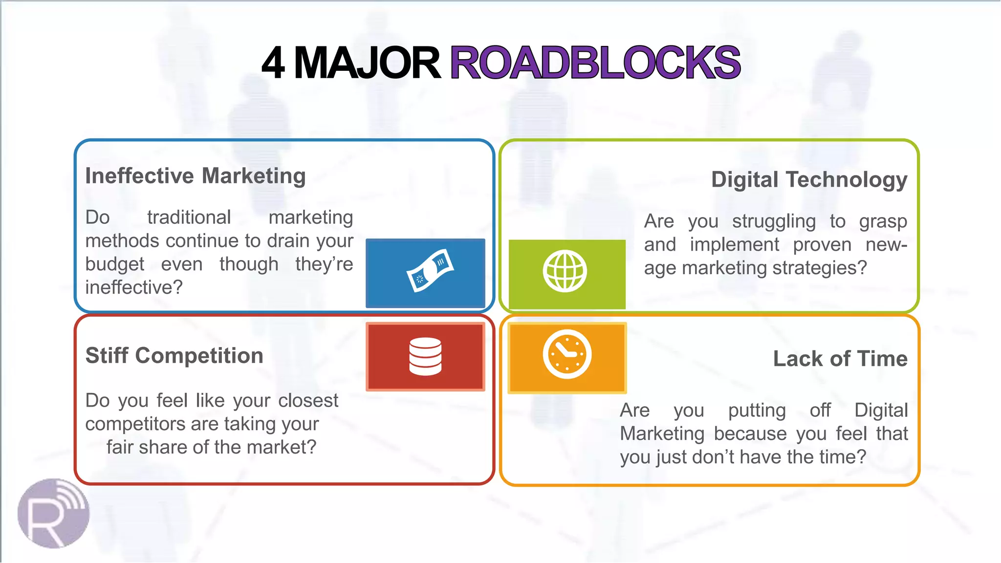Ineffective Marketing
Do traditional marketing
methods continue to drain your
budget even though they’re
ineffective?
Stiff Competition
Do you feel like your closest
competitors are taking your
fair share of the market?
Digital Technology
Are you struggling to grasp
and implement proven new-
age marketing strategies?
Lack of Time
Are you putting off Digital
Marketing because you feel that
you just don’t have the time?
4 MAJOR
 