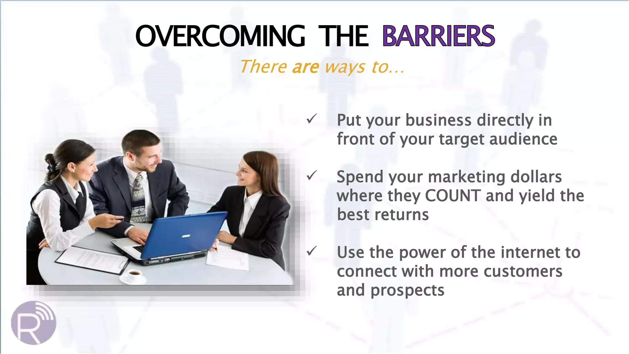 OVERCOMING THE
There are ways to…
 Put your business directly in
front of your target audience
 Spend your marketing dollars
where they COUNT and yield the
best returns
 Use the power of the internet to
connect with more customers
and prospects
 