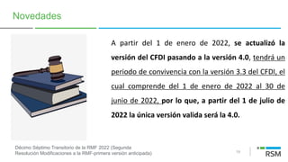 19
Novedades
A partir del 1 de enero de 2022, se actualizó la
versión del CFDI pasando a la versión 4.0, tendrá un
periodo de convivencia con la versión 3.3 del CFDI, el
cual comprende del 1 de enero de 2022 al 30 de
junio de 2022, por lo que, a partir del 1 de julio de
2022 la única versión valida será la 4.0.
Décimo Séptimo Transitorio de la RMF 2022 (Segunda
Resolución Modificaciones a la RMF-primera versión anticipada)
 