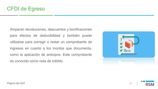 22
CFDI de Egreso
Amparan devoluciones, descuentos y bonificaciones
para efectos de deducibilidad y también puede
utilizarse para corregir o restar un comprobante de
ingresos en cuanto a los montos que documenta,
como la aplicación de anticipos. Este comprobante
es conocido como nota de crédito.
Página del SAT
 