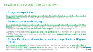 34
Requisitos de los CFDI’S (Regla 2.7.1.29 RMF)
• El lugar de expedición:
Se cumplirá señalando el código postal del domicilio fiscal o domicilio del local o
establecimiento conforme al catálogo de códigos postales que señala el Anexo 20.
• Forma en que se realizó el pago:
En el caso de no haberse recibido el pago de la contraprestación indicar la clave 99 "Por
definir“. Una vez que se reciba el pago o pagos se emita por cada uno de ellos un CFDI al que se
le incorpore el "Complemento para recepción de pagos" a que se refiere la regla 2.7.1.32.
Cuando la contraprestación se pague en una sola exhibición en el momento en el que se expida
el CFDI o haya sido pagada antes de la expedición del mismo deberá indicarse la clave a la que
corresponda el pago.
• El Uso Fiscal que el receptor le dará al comprobante y Régimen
Fiscal:
Se cumplirá señalando la clave correspondiente conforme al catálogo de uso de CFDI y
registrando la clave del régimen fiscal en el que tribute el receptor de dicho comprobante
conforme al catálogo del régimen fiscal, que señala el Anexo 20.
 