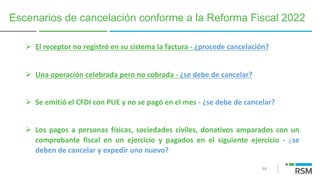 89
Ø El receptor no registró en su sistema la factura - ¿procede cancelación?
Ø Una operación celebrada pero no cobrada - ¿se debe de cancelar?
Ø Se emitió el CFDI con PUE y no se pagó en el mes - ¿se debe de cancelar?
Ø Los pagos a personas físicas, sociedades civiles, donativos amparados con un
comprobante fiscal en un ejercicio y pagados en el siguiente ejercicio - ¿se
deben de cancelar y expedir uno nuevo?
Escenarios de cancelación conforme a la Reforma Fiscal 2022
 