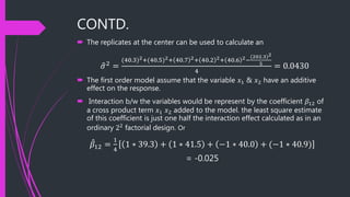 CONTD.
 The replicates at the center can be used to calculate an
𝜎2 =
(40.3)2+(40.5)2+ 40.7 2+ 40.2 2+ 40.6 2−
(202.3)2
5
4
= 0.0430
 The first order model assume that the variable 𝑥1 & 𝑥2 have an additive
effect on the response.
 Interaction b/w the variables would be represent by the coefficient 𝛽12 of
a cross product term 𝑥1 𝑥2 added to the model. the least square estimate
of this coefficient is just one half the interaction effect calculated as in an
ordinary 22
factorial design. Or
𝛽12 =
1
4
1 ∗ 39.3 + 1 ∗ 41.5 + −1 ∗ 40.0 + (−1 ∗ 40.9)
= -0.025
 