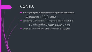 CONTD.
 The single degree of freedom sum of square for interaction is
SS interaction =
(−0.1)2
4
=0.0025
 Comparing SS interactions to 𝜎2 gives a lack of fit statistics
F =
𝑠𝑠 𝑖𝑛𝑡𝑒𝑟𝑎𝑐𝑡𝑖𝑜𝑛
𝜎2 = 0.0025/0.0430 = 0.058
 Which is a small ,indicating that interaction is negligible
 