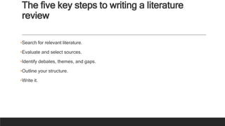 The five key steps to writing a literature
review
•Search for relevant literature.
•Evaluate and select sources.
•Identify debates, themes, and gaps.
•Outline your structure.
•Write it.
 