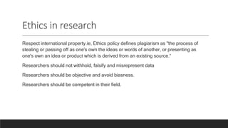 Ethics in research
Respect international property.ie, Ethics policy defines plagiarism as "the process of
stealing or passing off as one's own the ideas or words of another, or presenting as
one's own an idea or product which is derived from an existing source.“
Researchers should not withhold, falsify and misrepresent data
Researchers should be objective and avoid biasness.
Researchers should be competent in their field.
 