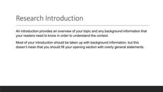 Research Introduction
An introduction provides an overview of your topic and any background information that
your readers need to know in order to understand the context.
Most of your introduction should be taken up with background information, but this
doesn’t mean that you should fill your opening section with overly general statements.
 