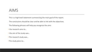 AIMS
This is a high level statement summarizing the main goal of the report.
The conclusions should be clear and be able to link with the objectives.
The following phrases will help you recognize the aims
• the research aims to…
• the aim of the study was…
•The research study was…
•The study plans to…
 
