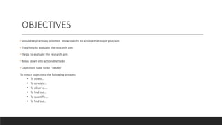 OBJECTIVES
• Should be practicaly oriented. Show specific to achieve the major goal/aim
• They help to evaluate the research aim
• helps to evaluate the research aim
• Break down into actionable tasks
• Objectives have to be “SMART’
To notice objectives the following phrases;
 To assess…
 To corelate…
 To observe….
 To find out…
 To quantify….
 To find out..
 
