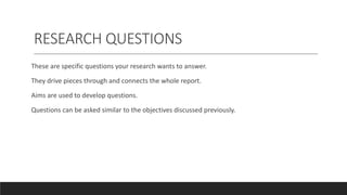 RESEARCH QUESTIONS
These are specific questions your research wants to answer.
They drive pieces through and connects the whole report.
Aims are used to develop questions.
Questions can be asked similar to the objectives discussed previously.
 