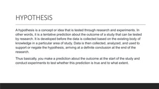 HYPOTHESIS
A hypothesis is a concept or idea that is tested through research and experiments. In
other words, it is a tentative prediction about the outcome of a study that can be tested
by research. It is developed before the data is collected based on the existing body of
knowledge in a particular area of study. Data is then collected, analyzed, and used to
support or negate the hypothesis, arriving at a definite conclusion at the end of the
research.
Thus basically, you make a prediction about the outcome at the start of the study and
conduct experiments to test whether this prediction is true and to what extent.
 