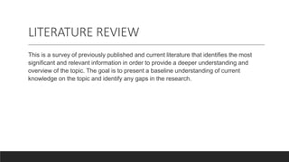 LITERATURE REVIEW
This is a survey of previously published and current literature that identifies the most
significant and relevant information in order to provide a deeper understanding and
overview of the topic. The goal is to present a baseline understanding of current
knowledge on the topic and identify any gaps in the research.
 
