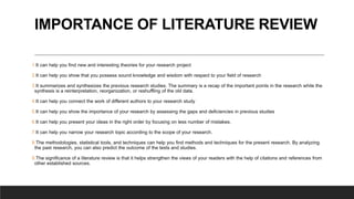 IMPORTANCE OF LITERATURE REVIEW
1.It can help you find new and interesting theories for your research project
2.It can help you show that you possess sound knowledge and wisdom with respect to your field of research
3.It summarizes and synthesizes the previous research studies. The summary is a recap of the important points in the research while the
synthesis is a reinterpretation, reorganization, or reshuffling of the old data.
4.It can help you connect the work of different authors to your research study
5.It can help you show the importance of your research by assessing the gaps and deficiencies in previous studies
6.It can help you present your ideas in the right order by focusing on less number of mistakes.
7.It can help you narrow your research topic according to the scope of your research.
8.The methodologies, statistical tools, and techniques can help you find methods and techniques for the present research. By analyzing
the past research, you can also predict the outcome of the tests and studies.
9.The significance of a literature review is that it helps strengthen the views of your readers with the help of citations and references from
other established sources.
 