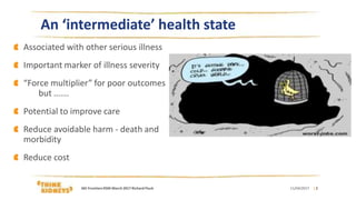 | 2
An ‘intermediate’ health state
Associated with other serious illness
Important marker of illness severity
“Force multiplier” for poor outcomes
but …….
Potential to improve care
Reduce avoidable harm - death and
morbidity
Reduce cost
11/04/2017AKI FrontiersRSM March 2017 Richard Fluck
 