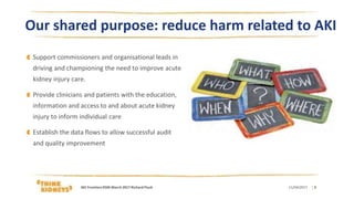 Our shared purpose: reduce harm related to AKI
Support commissioners and organisational leads in
driving and championing the need to improve acute
kidney injury care.
Provide clinicians and patients with the education,
information and access to and about acute kidney
injury to inform individual care
Establish the data flows to allow successful audit
and quality improvement
11/04/2017 | 3AKI FrontiersRSM March 2017 Richard Fluck
 