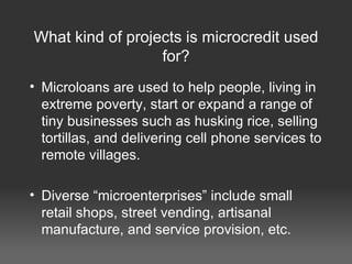 What kind of projects is microcredit used for? Microloans are used to help people, living in extreme poverty, start or expand a range of tiny businesses such as husking rice, selling tortillas, and delivering cell phone services to remote villages. Diverse “microenterprises” include small retail shops, street vending, artisanal manufacture, and service provision, etc. 