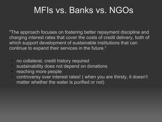 MFIs vs. Banks vs. NGOs "The approach focuses on fostering better repayment discipline and charging interest rates that cover the costs of credit delivery, both of which support development of sustainable institutions that can continue to expand their services in the future.“ no collateral, credit history required sustainability does not depend on donations reaching more people  controversy over interest rates! ( when you are thirsty, it doesn't matter whether the water is purified or not)‏ 