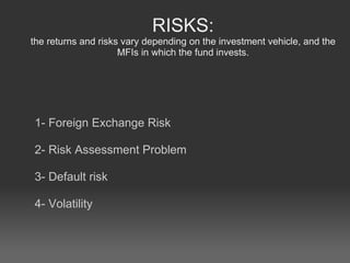 RISKS: the returns and risks vary depending on the investment vehicle, and the MFIs in which the fund invests. 1- Foreign Exchange Risk 2- Risk Assessment Problem 3- Default risk 4- Volatility 