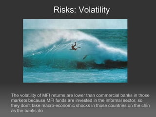 Risks: Volatility The volatility of MFI returns are lower than commercial banks in those markets because MFI funds are invested in the informal sector, so they don’t take macro-economic shocks in those countries on the chin as the banks do 
