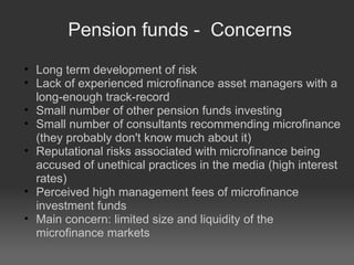 Pension funds -  Concerns Long term development of risk Lack of experienced microfinance asset managers with a long-enough track-record Small number of other pension funds investing  Small number of consultants recommending microfinance (they probably don't know much about it)‏ Reputational risks associated with microfinance being accused of unethical practices in the media (high interest rates)‏ Perceived high management fees of microfinance investment funds Main concern: limited size and liquidity of the microfinance markets 