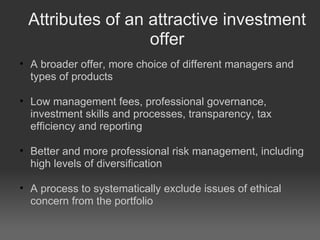 Attributes of an attractive investment offer A broader offer, more choice of different managers and types of products Low management fees, professional governance, investment skills and processes, transparency, tax efficiency and reporting Better and more professional risk management, including high levels of diversification A process to systematically exclude issues of ethical concern from the portfolio 