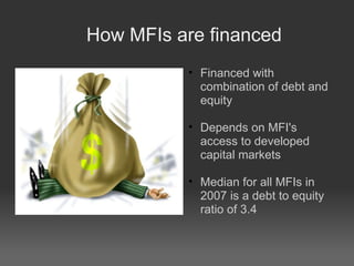 How MFIs are financed Financed with combination of debt and equity Depends on MFI's access to developed capital markets Median for all MFIs in 2007 is a debt to equity ratio of 3.4 