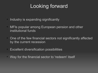 Looking forward Industry is expanding significantly MFIs popular among European pension and other institutional funds One of the few financial sectors not significantly affected by the current recession Excellent diversification possibilities Way for the financial sector to 'redeem' itself 