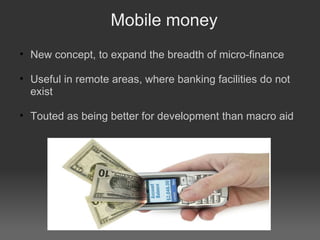 Mobile money New concept, to expand the breadth of micro-finance Useful in remote areas, where banking facilities do not exist Touted as being better for development than macro aid 