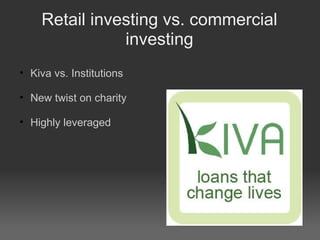 Retail investing vs. commercial investing Kiva vs. Institutions New twist on charity Highly leveraged 