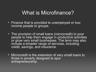 What is Microfinance? Finance that is provided to unemployed or low-income people or groups. The provision of small loans (microcredit) to poor people to help them engage in productive activities or grow very small businesses. The term may also include a broader range of services, including credit, savings, and insurance. Microcredit is the extension of very small loans to those in poverty designed to spur entrepreneurship. 