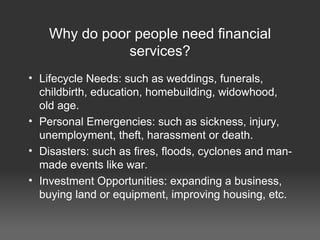 Why do poor people need financial services? Lifecycle Needs: such as weddings, funerals, childbirth, education, homebuilding, widowhood, old age. Personal Emergencies: such as sickness, injury, unemployment, theft, harassment or death. Disasters: such as fires, floods, cyclones and man-made events like war. Investment Opportunities: expanding a business, buying land or equipment, improving housing, etc. 