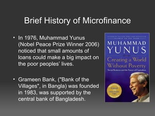 Brief History of Microfinance In 1976, Muhammad Yunus (Nobel Peace Prize Winner 2006) noticed that small amounts of loans could make a big impact on the poor peoples’ lives. Grameen Bank, ("Bank of the Villages", in Bangla) was founded in 1983, was supported by the central bank of Bangladesh. 