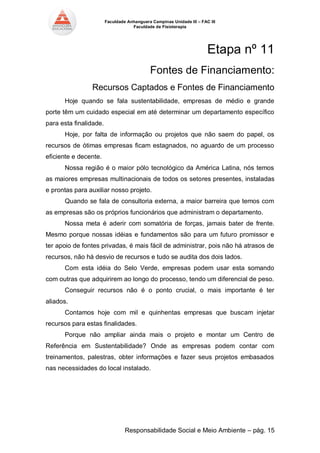 Faculdade Anhanguera Campinas Unidade III – FAC III 
Faculdade de Fisioterapia 
Responsabilidade Social e Meio Ambiente – pág. 15 
Etapa nº 11 
Fontes de Financiamento: 
Recursos Captados e Fontes de Financiamento 
Hoje quando se fala sustentabilidade, empresas de médio e grande porte têm um cuidado especial em até determinar um departamento específico para esta finalidade. 
Hoje, por falta de informação ou projetos que não saem do papel, os recursos de ótimas empresas ficam estagnados, no aguardo de um processo eficiente e decente. 
Nossa região é o maior pólo tecnológico da América Latina, nós temos as maiores empresas multinacionais de todos os setores presentes, instaladas e prontas para auxiliar nosso projeto. 
Quando se fala de consultoria externa, a maior barreira que temos com as empresas são os próprios funcionários que administram o departamento. 
Nossa meta é aderir com somatória de forças, jamais bater de frente. Mesmo porque nossas idéias e fundamentos são para um futuro promissor e ter apoio de fontes privadas, é mais fácil de administrar, pois não há atrasos de recursos, não há desvio de recursos e tudo se audita dos dois lados. 
Com esta idéia do Selo Verde, empresas podem usar esta somando com outras que adquirirem ao longo do processo, tendo um diferencial de peso. 
Conseguir recursos não é o ponto crucial, o mais importante é ter aliados. 
Contamos hoje com mil e quinhentas empresas que buscam injetar recursos para estas finalidades. 
Porque não ampliar ainda mais o projeto e montar um Centro de Referência em Sustentabilidade? Onde as empresas podem contar com treinamentos, palestras, obter informações e fazer seus projetos embasados nas necessidades do local instalado. 
 
