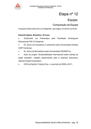 Faculdade Anhanguera Campinas Unidade III – FAC III 
Faculdade de Fisioterapia 
Responsabilidade Social e Meio Ambiente – pág. 16 
Etapa nº 12 
Equipe: 
Composição da Equipe 
A equipe inicial conta com um integrante, que segue um breve currículo: 
Eduardo Egisto, Brasileiro, 35 anos: 
 Graduando em Fisioterapia pela Faculdade Anhanguera Educacional FAC III Campinas; 
 Ex. Aluno em Arquitetura e Urbanismo pela Universidade Paulista UNIP Campinas; 
 Ex. Aluno de Biomedicina pela Universidade CEUNSP Itu; 
 Autor do projeto “Sustentabilidade Internacional sobre manejo de papel reciclado”, trabalho desenvolvido para a empresa americana, Optimal Capital Corporation; 
 CEO da Saphira Trading Corp., no período de 2009 a 2011; 
 