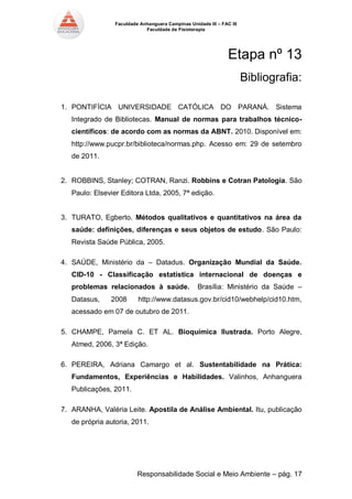 Faculdade Anhanguera Campinas Unidade III – FAC III 
Faculdade de Fisioterapia 
Responsabilidade Social e Meio Ambiente – pág. 17 
Etapa nº 13 
Bibliografia: 
1. PONTIFÍCIA UNIVERSIDADE CATÓLICA DO PARANÁ. Sistema Integrado de Bibliotecas. Manual de normas para trabalhos técnico- científicos: de acordo com as normas da ABNT. 2010. Disponível em: http://www.pucpr.br/biblioteca/normas.php. Acesso em: 29 de setembro de 2011. 
2. ROBBINS, Stanley; COTRAN, Ranzi. Robbins e Cotran Patologia. São Paulo: Elsevier Editora Ltda, 2005, 7ª edição. 
3. TURATO, Egberto. Métodos qualitativos e quantitativos na área da saúde: definições, diferenças e seus objetos de estudo. São Paulo: Revista Saúde Pública, 2005. 
4. SAÚDE, Ministério da – Datadus. Organização Mundial da Saúde. CID-10 - Classificação estatística internacional de doenças e problemas relacionados à saúde. Brasília: Ministério da Saúde – Datasus, 2008 http://www.datasus.gov.br/cid10/webhelp/cid10.htm, acessado em 07 de outubro de 2011. 
5. CHAMPE, Pamela C. ET AL. Bioquímica Ilustrada. Porto Alegre, Atmed, 2006, 3ª Edição. 
6. PEREIRA, Adriana Camargo et al. Sustentabilidade na Prática: Fundamentos, Experiências e Habilidades. Valinhos, Anhanguera Publicações, 2011. 
7. ARANHA, Valéria Leite. Apostila de Análise Ambiental. Itu, publicação de própria autoria, 2011. 