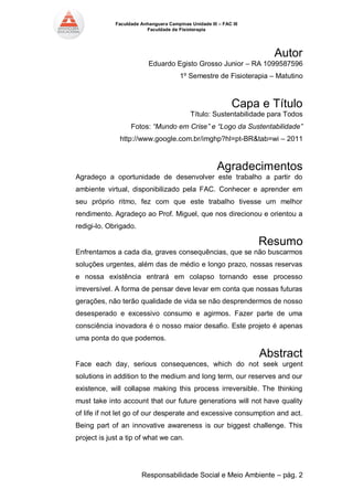 Faculdade Anhanguera Campinas Unidade III – FAC III 
Faculdade de Fisioterapia 
Responsabilidade Social e Meio Ambiente – pág. 2 
Autor 
Eduardo Egisto Grosso Junior – RA 1099587596 
1º Semestre de Fisioterapia – Matutino 
Capa e Título 
Título: Sustentabilidade para Todos 
Fotos: “Mundo em Crise” e “Logo da Sustentabilidade” 
http://www.google.com.br/imghp?hl=pt-BR&tab=wi – 2011 
Agradecimentos 
Agradeço a oportunidade de desenvolver este trabalho a partir do ambiente virtual, disponibilizado pela FAC. Conhecer e aprender em seu próprio ritmo, fez com que este trabalho tivesse um melhor rendimento. Agradeço ao Prof. Miguel, que nos direcionou e orientou a redigi-lo. Obrigado. 
Resumo 
Enfrentamos a cada dia, graves consequências, que se não buscarmos soluções urgentes, além das de médio e longo prazo, nossas reservas e nossa existência entrará em colapso tornando esse processo irreversível. A forma de pensar deve levar em conta que nossas futuras gerações, não terão qualidade de vida se não desprendermos de nosso desesperado e excessivo consumo e agirmos. Fazer parte de uma consciência inovadora é o nosso maior desafio. Este projeto é apenas uma ponta do que podemos. 
Abstract 
Face each day, serious consequences, which do not seek urgent solutions in addition to the medium and long term, our reserves and our existence, will collapse making this process irreversible. The thinking must take into account that our future generations will not have quality of life if not let go of our desperate and excessive consumption and act. Being part of an innovative awareness is our biggest challenge. This project is just a tip of what we can.  