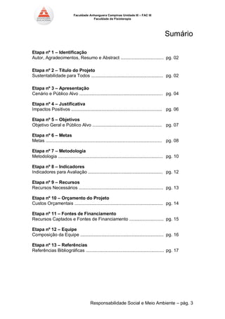 Faculdade Anhanguera Campinas Unidade III – FAC III 
Faculdade de Fisioterapia 
Responsabilidade Social e Meio Ambiente – pág. 3 
Sumário 
Etapa nº 1 – Identificação 
Autor, Agradecimentos, Resumo e Abstract .................................. pg. 02 
Etapa nº 2 – Título do Projeto 
Sustentabilidade para Todos ......................................................... pg. 02 
Etapa nº 3 – Apresentação 
Cenário e Público Alvo .................................................................. pg. 04 
Etapa nº 4 – Justificativa 
Impactos Positivos ........................................................................ pg. 06 
Etapa nº 5 – Objetivos 
Objetivo Geral e Público Alvo ....................................................... pg. 07 
Etapa nº 6 – Metas 
Metas ............................................................................................ pg. 08 
Etapa nº 7 – Metodologia 
Metodologia ................................................................................... pg. 10 
Etapa nº 8 – Indicadores 
Indicadores para Avaliação ........................................................... pg. 12 
Etapa nº 9 – Recursos 
Recursos Necessários ................................................................... pg. 13 
Etapa nº 10 – Orçamento do Projeto 
Custos Orçamentais ...................................................................... pg. 14 
Etapa nº 11 – Fontes de Financiamento 
Recursos Captados e Fontes de Financiamento ........................... pg. 15 
Etapa nº 12 – Equipe 
Composição da Equipe .................................................................. pg. 16 
Etapa nº 13 – Referências 
Referências Bibliográficas .............................................................. pg. 17 
 
