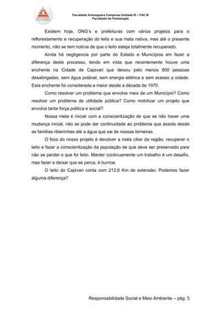 Faculdade Anhanguera Campinas Unidade III – FAC III 
Faculdade de Fisioterapia 
Responsabilidade Social e Meio Ambiente – pág. 5 
Existem hoje, ONG’s e prefeituras com vários projetos para o reflorestamento e recuperação do leito e sua mata nativa, mas até o presente momento, não se tem noticia de que o leito esteja totalmente recuperado. 
Ainda há negligencia por parte do Estado e Municípios em fazer a diferença deste processo, tendo em vista que recentemente houve uma enchente na Cidade de Capivari que deixou pelo menos 800 pessoas desabrigadas, sem água potável, sem energia elétrica e sem acesso a cidade. Esta enchente foi considerada a maior desde a década de 1970. 
Como resolver um problema que envolve mais de um Município? Como resolver um problema de utilidade pública? Como mobilizar um projeto que envolva tanta força politica e social? 
Nossa meta é iniciar com a conscientização de que se não haver uma mudança inicial, não se pode dar continuidade ao problema que assola desde as famílias ribeirinhas até a água que sai de nossas torneiras. 
O foco do nosso projeto é devolver a mata ciliar da região, recuperar o leito e fazer a conscientização da população de que deve ser preservado para não se perder o que foi feito. Manter continuamente um trabalho é um desafio, mas fazer e deixar que se perca, é burrice. 
O leito do Capivari conta com 212,6 Km de extensão. Podemos fazer alguma diferença? 
 
