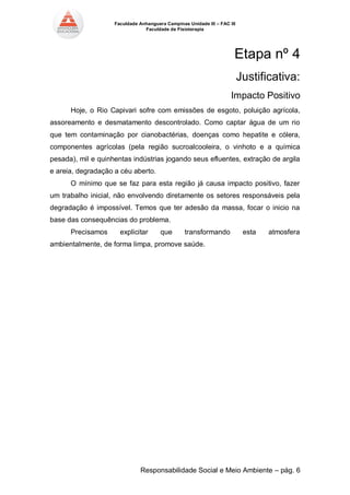 Faculdade Anhanguera Campinas Unidade III – FAC III 
Faculdade de Fisioterapia 
Responsabilidade Social e Meio Ambiente – pág. 6 
Etapa nº 4 
Justificativa: 
Impacto Positivo Hoje, o Rio Capivari sofre com emissões de esgoto, poluição agrícola, assoreamento e desmatamento descontrolado. Como captar água de um rio que tem contaminação por cianobactérias, doenças como hepatite e cólera, componentes agrícolas (pela região sucroalcooleira, o vinhoto e a química pesada), mil e quinhentas indústrias jogando seus efluentes, extração de argila e areia, degradação a céu aberto. O mínimo que se faz para esta região já causa impacto positivo, fazer um trabalho inicial, não envolvendo diretamente os setores responsáveis pela degradação é impossível. Temos que ter adesão da massa, focar o inicio na base das consequências do problema. Precisamos explicitar que transformando esta atmosfera ambientalmente, de forma limpa, promove saúde. 
 