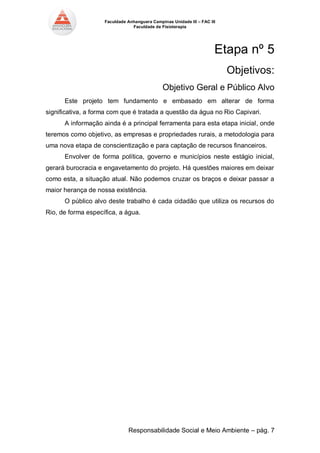 Faculdade Anhanguera Campinas Unidade III – FAC III 
Faculdade de Fisioterapia 
Responsabilidade Social e Meio Ambiente – pág. 7 
Etapa nº 5 
Objetivos: 
Objetivo Geral e Público Alvo Este projeto tem fundamento e embasado em alterar de forma significativa, a forma com que é tratada a questão da água no Rio Capivari. A informação ainda é a principal ferramenta para esta etapa inicial, onde teremos como objetivo, as empresas e propriedades rurais, a metodologia para uma nova etapa de conscientização e para captação de recursos financeiros. Envolver de forma política, governo e municípios neste estágio inicial, gerará burocracia e engavetamento do projeto. Há questões maiores em deixar como esta, a situação atual. Não podemos cruzar os braços e deixar passar a maior herança de nossa existência. O público alvo deste trabalho é cada cidadão que utiliza os recursos do Rio, de forma específica, a água. 
 