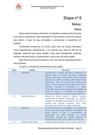 Faculdade Anhanguera Campinas Unidade III – FAC III 
Faculdade de Fisioterapia 
Responsabilidade Social e Meio Ambiente – pág. 8 
Etapa nº 6 
Metas: 
Metas 
Nossa meta principal é direcionar os utilizadores deste recurso de forma consciente e sustentável. Fazer alterações em seus hábitos, de forma racional, sem alterar o custo de suas atividades e promovendo o reequilíbrio em questão. 
Inicialmente, tomaremos um trecho como início de nossas atividades. Como especificamos anteriormente, o rio Capivari tem mais de 200 km de extensão, passando por varias cidades. Após este levantamento, podemos verificar uma área crítica, e nomearemos o marco zero de nosso projeto. 
Este trecho terá de ser levantado in situ, com estudo ambiental correto e seus impactos. 
A seguir, o cronograma de desempenho do projeto: Etapa Público Descrição 1 População Conscientizar e educar de forma transparente a questão atual e os meios que todo e qualquer cidadão pode atuar. Muitas vezes temos vontade, mas por nos sentirmos sozinhos, não atuamos como deveríamos. Fazer um pensamento coletivo gera força, e uma comunidade tem poder para fazer a diferença. Educação e informação é o passo primordial. Com este início, geraremos condições de impor na etapa 4, a inclusão do governo e município, fechando o ciclo deste empreendimento. 2 Produtores Rurais Mostrar de forma simples e objetiva, recursos alternativos de plantio, elaboração de projetos modelos de atividades sustentáveis para dirimir o impacto dos insumos utilizados, bem como alternativas de cultivo nas regiões mananciais. 3 Indústrias Da mesma forma de abordagem dos produtores rurais, mas com auxilio específico, exemplificar de forma técnica e fazer o levantamento de necessidade de cada indústria no trecho demarcado, fazendo seu estudo ambiental e buscando alternativas para melhorar o Scorecard. 4 Governo e Municípios Ganhando apoio popular e dos setores industriais e  