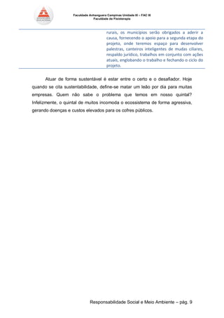 Faculdade Anhanguera Campinas Unidade III – FAC III 
Faculdade de Fisioterapia 
Responsabilidade Social e Meio Ambiente – pág. 9 
rurais, os municípios serão obrigados a aderir a causa, fornecendo o apoio para a segunda etapa do projeto, onde teremos espaço para desenvolver palestras, canteiros inteligentes de mudas ciliares, respaldo jurídico, trabalhos em conjunto com ações atuais, englobando o trabalho e fechando o ciclo do projeto. 
Atuar de forma sustentável é estar entre o certo e o desafiador. Hoje quando se cita sustentabilidade, define-se matar um leão por dia para muitas empresas. Quem não sabe o problema que temos em nosso quintal? Infelizmente, o quintal de muitos incomoda o ecossistema de forma agressiva, gerando doenças e custos elevados para os cofres públicos. 
 